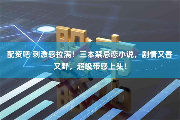 配资吧 刺激感拉满！三本禁忌恋小说，剧情又香又野，超级带感上头！