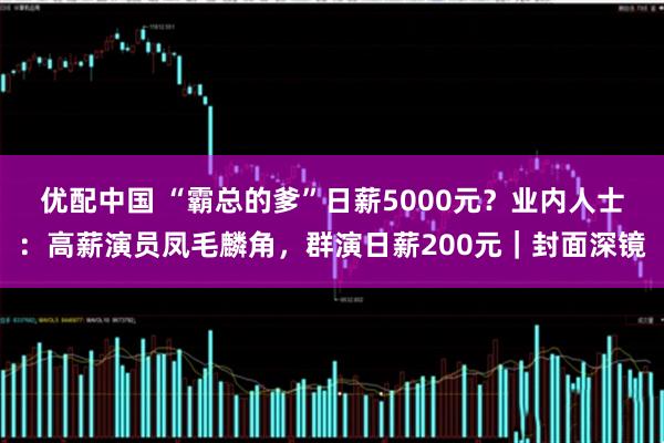 优配中国 “霸总的爹”日薪5000元？业内人士：高薪演员凤毛麟角，群演日薪200元｜封面深镜