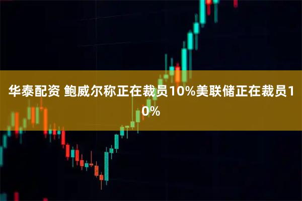 华泰配资 鲍威尔称正在裁员10%美联储正在裁员10%