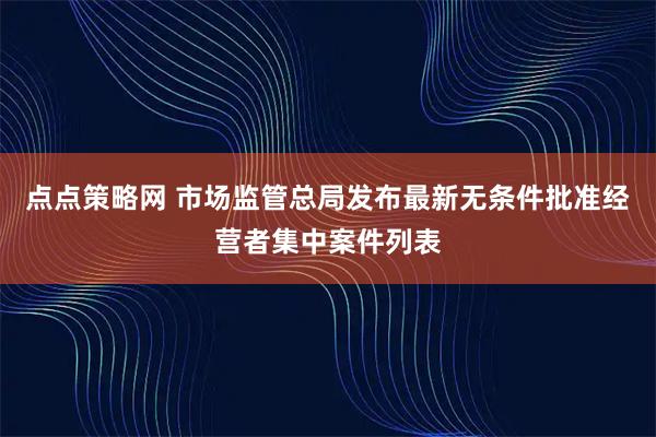 点点策略网 市场监管总局发布最新无条件批准经营者集中案件列表