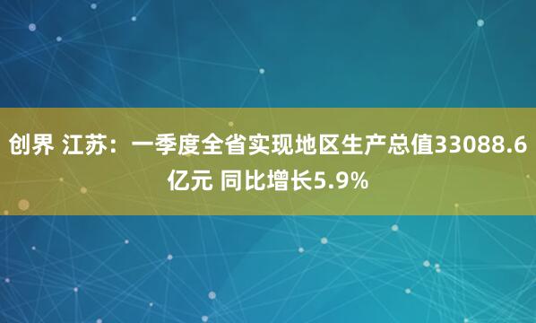 创界 江苏：一季度全省实现地区生产总值33088.6亿元 同比增长5.9%