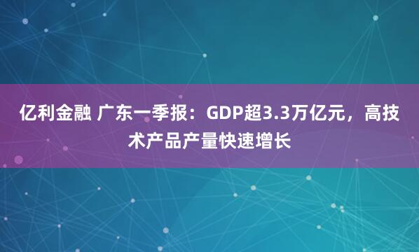 亿利金融 广东一季报：GDP超3.3万亿元，高技术产品产量快速增长