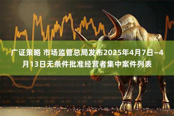 广证策略 市场监管总局发布2025年4月7日—4月13日无条件批准经营者集中案件列表