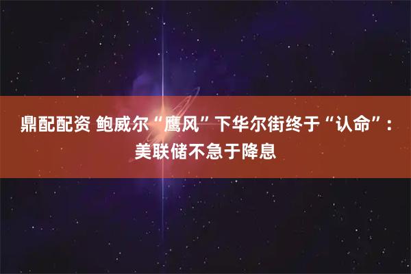 鼎配配资 鲍威尔“鹰风”下华尔街终于“认命”：美联储不急于降息