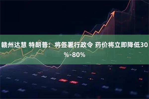 赣州达慧 特朗普：将签署行政令 药价将立即降低30%-80%
