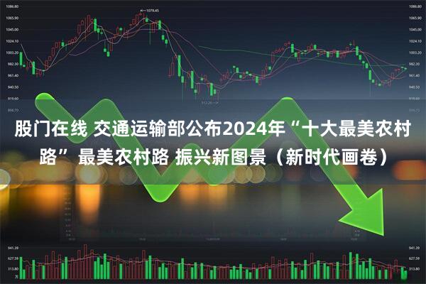 股门在线 交通运输部公布2024年“十大最美农村路” 最美农村路 振兴新图景（新时代画卷）