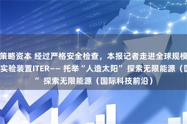 策略资本 经过严格安全检查，本报记者走进全球规模最大的核聚变实验装置ITER—— 托举“人造太阳” 探索无限能源（国际科技前沿）