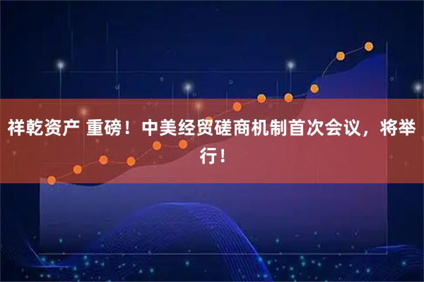 祥乾资产 重磅！中美经贸磋商机制首次会议，将举行！