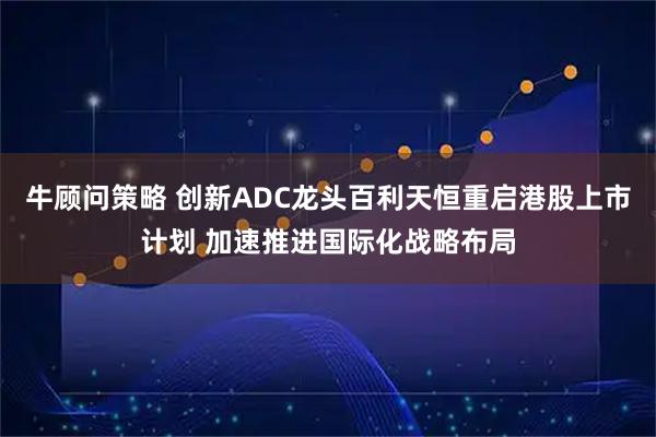 牛顾问策略 创新ADC龙头百利天恒重启港股上市计划 加速推进国际化战略布局