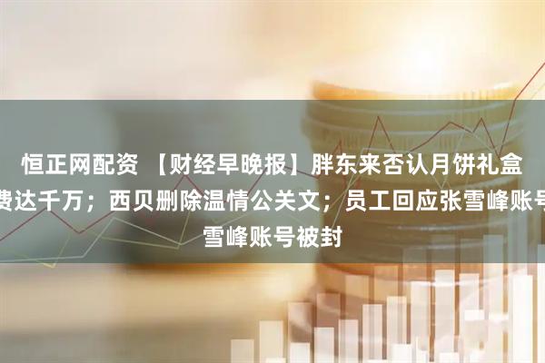 恒正网配资 【财经早晚报】胖东来否认月饼礼盒设计费达千万；西贝删除温情公关文；员工回应张雪峰账号被封