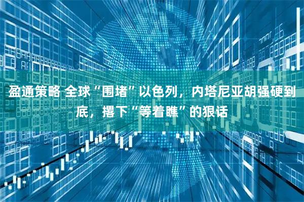 盈通策略 全球“围堵”以色列，内塔尼亚胡强硬到底，撂下“等着瞧”的狠话