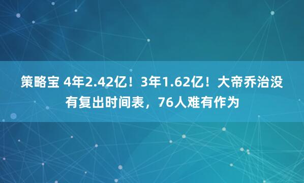 策略宝 4年2.42亿！3年1.62亿！大帝乔治没有复出时间表，76人难有作为