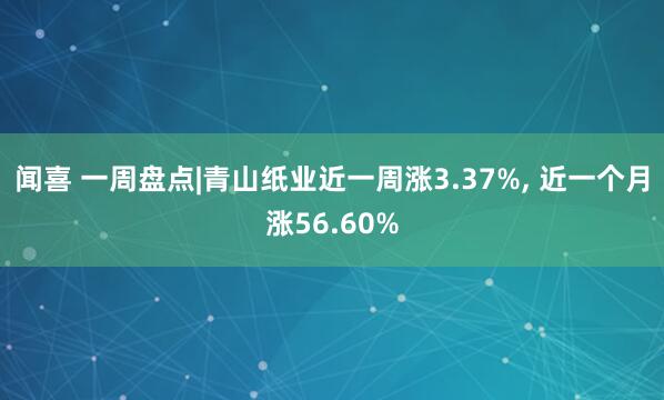 闻喜 一周盘点|青山纸业近一周涨3.37%, 近一个月涨56.60%