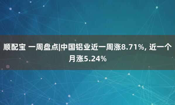 顺配宝 一周盘点|中国铝业近一周涨8.71%, 近一个月涨5.24%