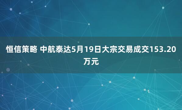 恒信策略 中航泰达5月19日大宗交易成交153.20万元