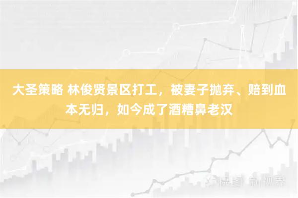 大圣策略 林俊贤景区打工，被妻子抛弃、赔到血本无归，如今成了酒糟鼻老汉