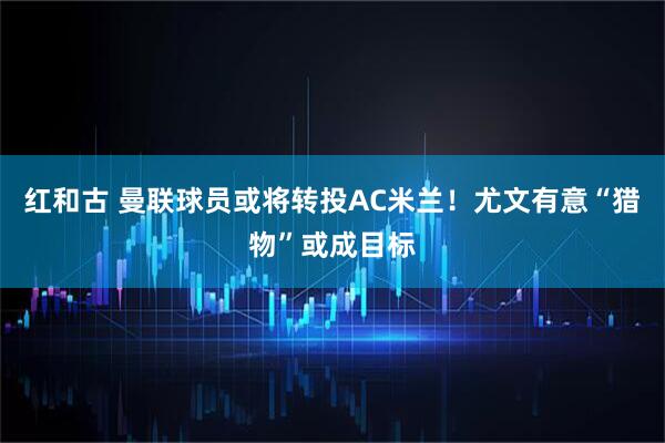 红和古 曼联球员或将转投AC米兰！尤文有意“猎物”或成目标