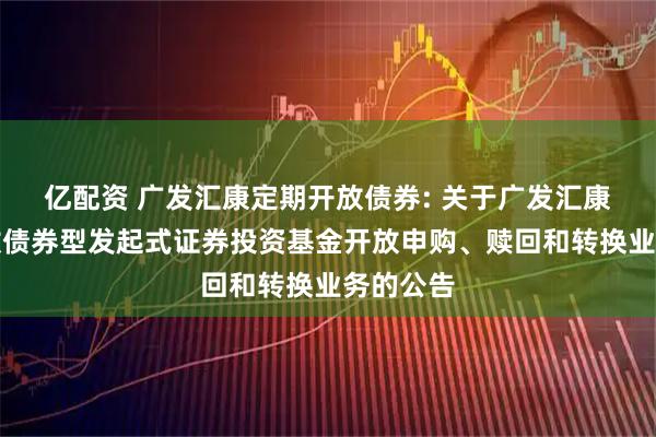 亿配资 广发汇康定期开放债券: 关于广发汇康定期开放债券型发起式证券投资基金开放申购、赎回和转换业务的公告