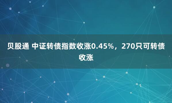 贝股通 中证转债指数收涨0.45%，270只可转债收涨