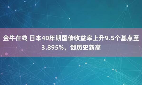 金牛在线 日本40年期国债收益率上升9.5个基点至3.895%，创历史新高