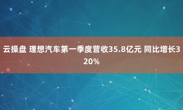 云操盘 理想汽车第一季度营收35.8亿元 同比增长320%