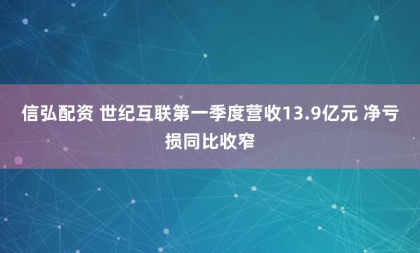 信弘配资 世纪互联第一季度营收13.9亿元 净亏损同比收窄