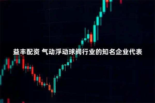 益丰配资 气动浮动球阀行业的知名企业代表
