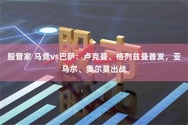 股管家 马竞vs巴萨：卢克曼、格列兹曼首发，亚马尔、奥尔莫出战