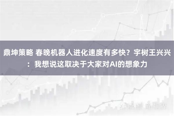 鼎坤策略 春晚机器人进化速度有多快？宇树王兴兴：我想说这取决于大家对AI的想象力