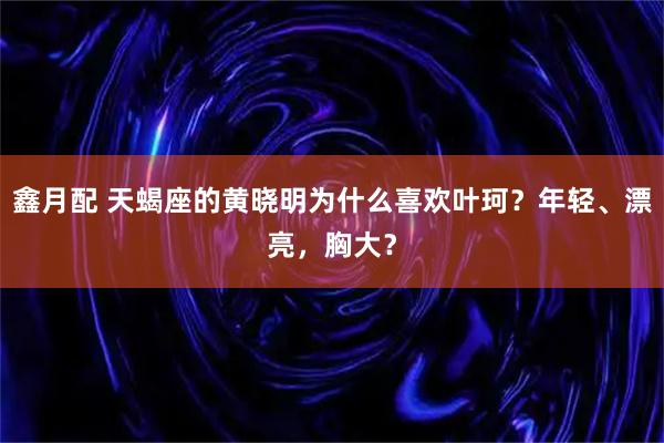 鑫月配 天蝎座的黄晓明为什么喜欢叶珂？年轻、漂亮，胸大？