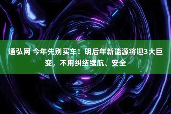 通弘网 今年先别买车！明后年新能源将迎3大巨变，不用纠结续航、安全