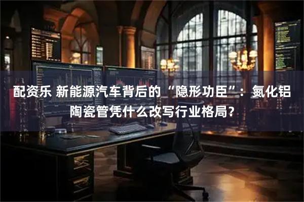 配资乐 新能源汽车背后的 “隐形功臣”：氮化铝陶瓷管凭什么改写行业格局？