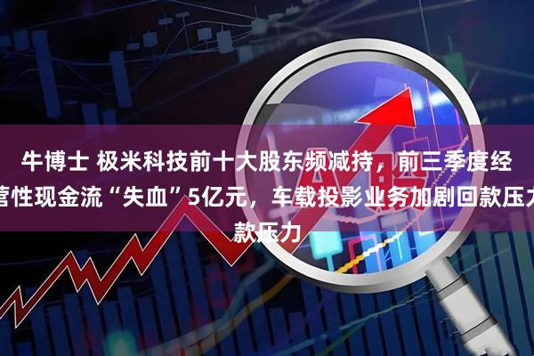 牛博士 极米科技前十大股东频减持，前三季度经营性现金流“失血”5亿元，车载投影业务加剧回款压力