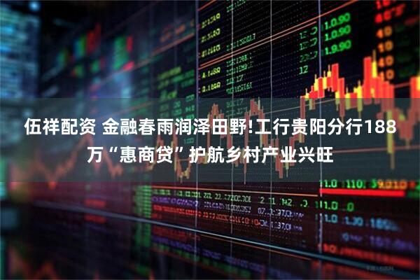 伍祥配资 金融春雨润泽田野!工行贵阳分行188万“惠商贷”护航乡村产业兴旺