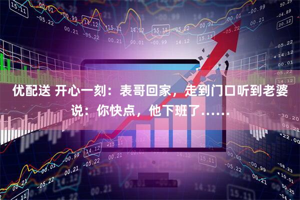优配送 开心一刻：表哥回家，走到门口听到老婆说：你快点，他下班了……