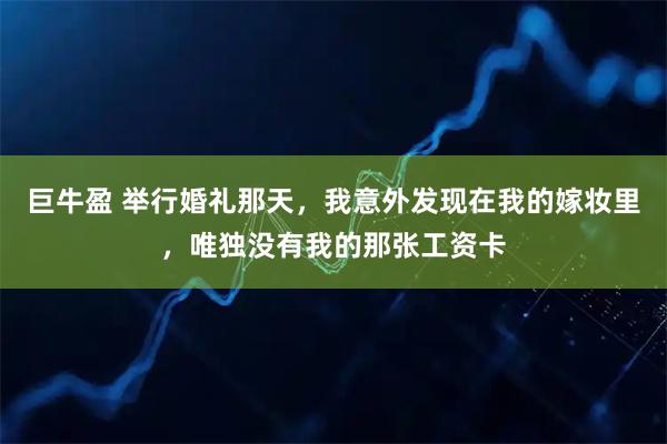 巨牛盈 举行婚礼那天，我意外发现在我的嫁妆里，唯独没有我的那张工资卡