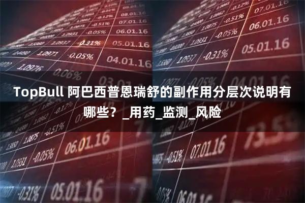 TopBull 阿巴西普恩瑞舒的副作用分层次说明有哪些？_用药_监测_风险