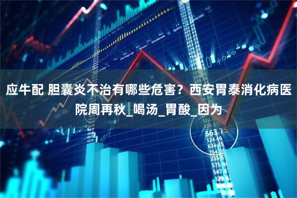 应牛配 胆囊炎不治有哪些危害？西安胃泰消化病医院周再秋_喝汤_胃酸_因为